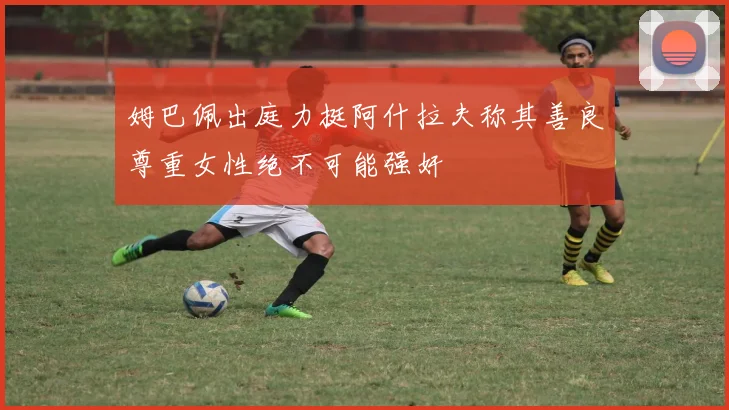 姆巴佩出庭力挺阿什拉夫称其善良尊重女性绝不可能强奸