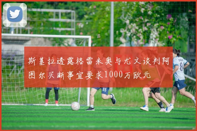 斯基拉透露格雷米奥与尤文谈判阿图尔买断事宜要求1000万欧元