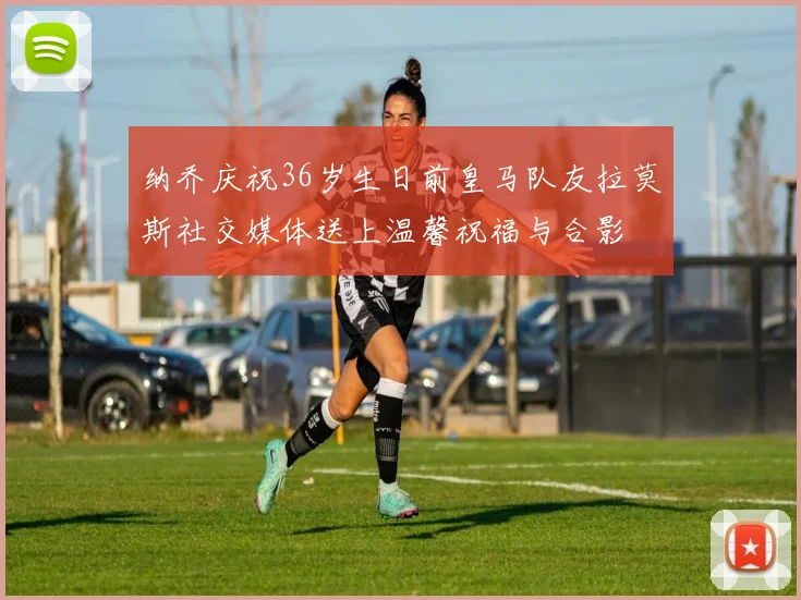 纳乔庆祝36岁生日前皇马队友拉莫斯社交媒体送上温馨祝福与合影