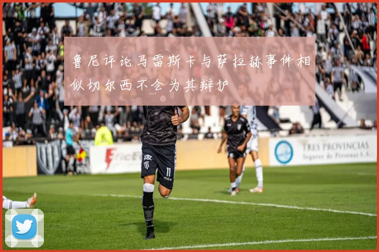 鲁尼评论马雷斯卡与萨拉赫事件相似切尔西不会为其辩护