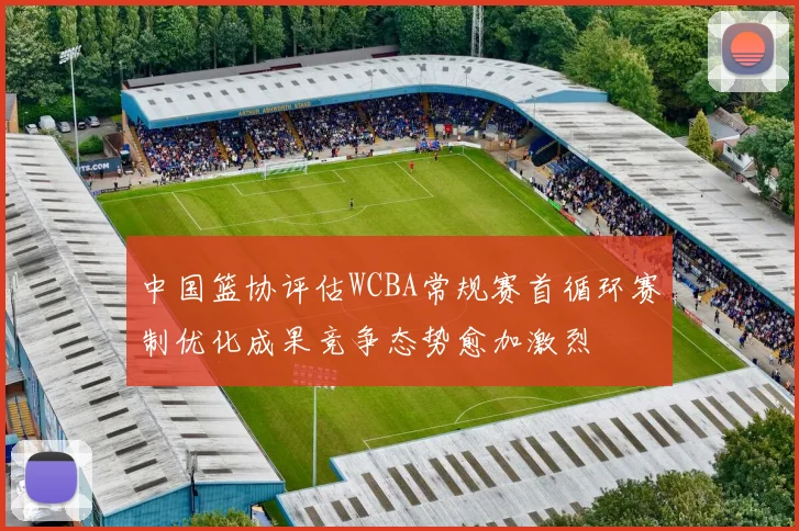 中国篮协评估WCBA常规赛首循环赛制优化成果竞争态势愈加激烈
