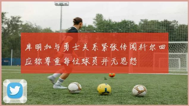 库明加与勇士关系紧张传闻科尔回应称尊重每位球员并无恩怨