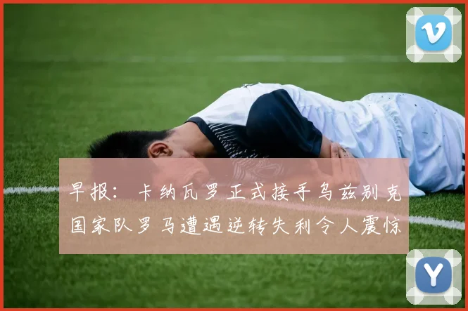 早报：卡纳瓦罗正式接手乌兹别克国家队罗马遭遇逆转失利令人震惊