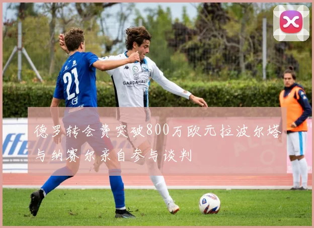 德罗转会费突破800万欧元拉波尔塔与纳赛尔亲自参与谈判