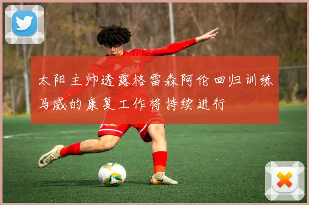 太阳主帅透露格雷森阿伦回归训练马威的康复工作将持续进行