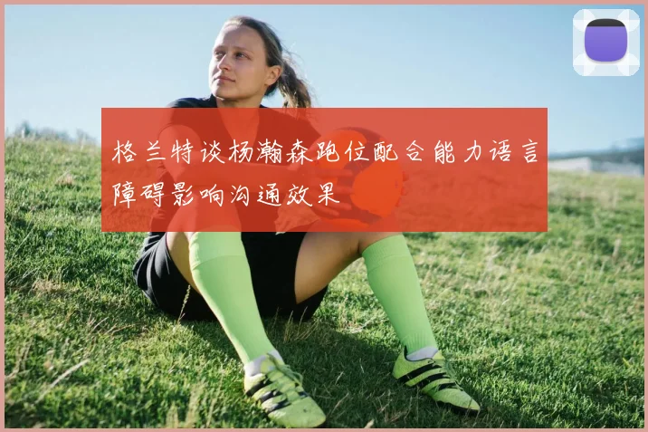 格兰特谈杨瀚森跑位配合能力语言障碍影响沟通效果