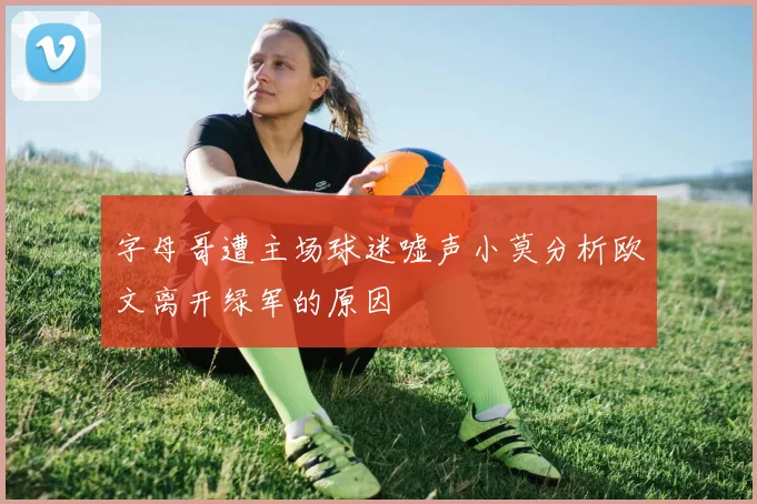 字母哥遭主场球迷嘘声小莫分析欧文离开绿军的原因