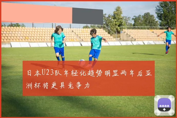 日本U23队年轻化趋势明显两年后亚洲杯将更具竞争力