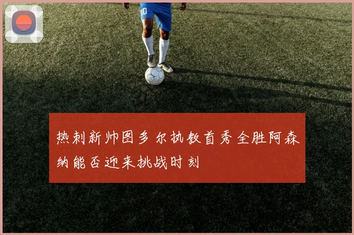 热刺新帅图多尔执教首秀全胜阿森纳能否迎来挑战时刻