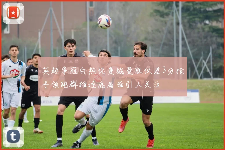 英超争冠白热化曼城曼联仅差3分枪手领跑群雄逐鹿局面引人关注