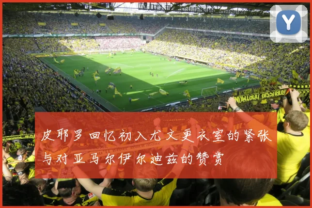皮耶罗回忆初入尤文更衣室的紧张与对亚马尔伊尔迪兹的赞赏