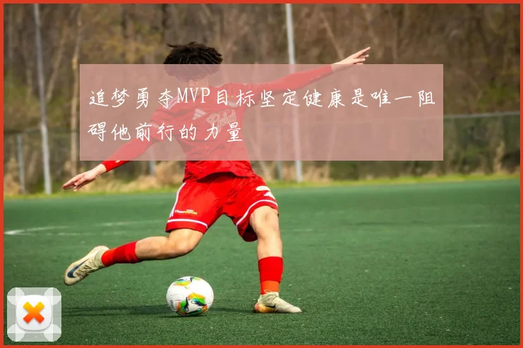追梦勇夺MVP目标坚定健康是唯一阻碍他前行的力量